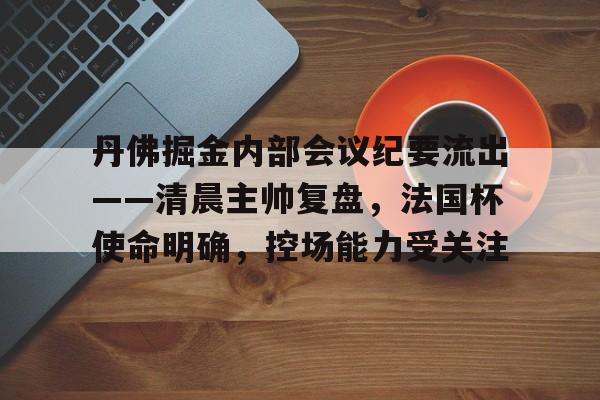 kaiyun体育-包含丹佛掘金内部会议纪要流出——清晨主帅复盘，法国杯使命明确，控场能力受关注的词条-kaiyun体育